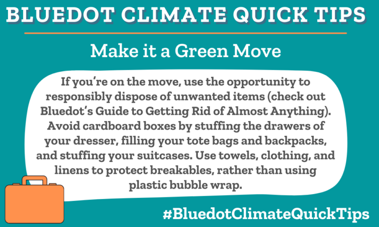 Climate Quick Tip: Make it a Green Move If you’re on the move, use the opportunity to responsibly dispose of unwanted items (check out Bluedot’s Guide to Getting Rid of Almost Anything). Avoid cardboard boxes by stuffing the drawers of your dresser, filling your tote bags and backpacks, and stuffing your suitcases. Use towels, clothing, and linens to protect breakables, rather than using plastic bubble wrap.To responsibly dispose of unwanted items, let Bluedot’s Guide to Getting Rid of (Almost) Anything help.