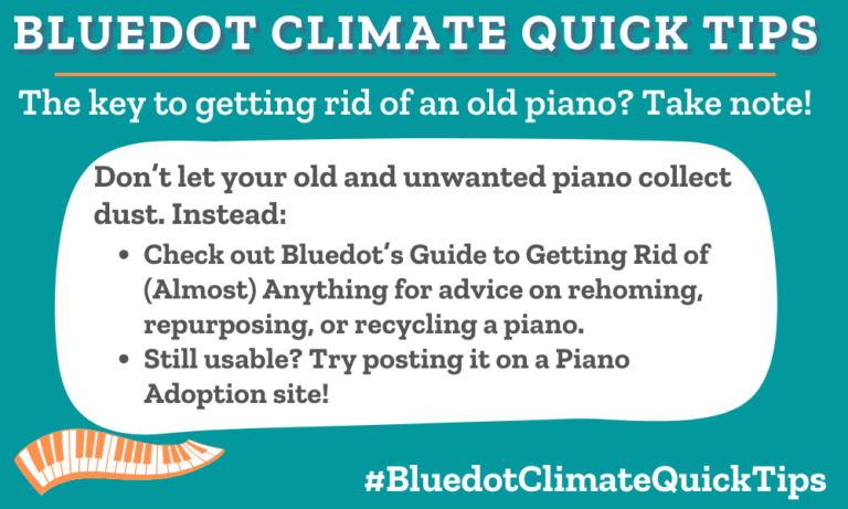 Climate Quick Tip: The key to getting rid of an old piano? Take note! Don’t let your old and unwanted piano collect dust. Instead: Check out Bluedot’s Guide to Getting Rid of (Almost) Anything for advice on rehoming, repurposing, or recycling a piano. Still usable? Try posting it on a Piano Adoption site! Rehome, repurpose, or properly dispose of your old, unwanted piano using these tips. Try a piano adoption site.