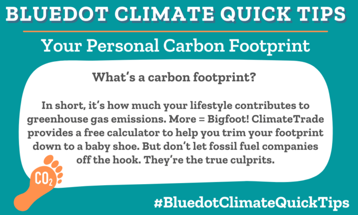 Climate Quick Tip: Your Personal Carbon Footprint What’s a carbon footprint? In short, it’s how much your lifestyle contributes to greenhouse gas emissions. More = Bigfoot! ClimateTrade provides a free calculator to help you trim your footprint down to a baby shoe. But don’t let fossil fuel companies off the hook. They’re the true culprits.